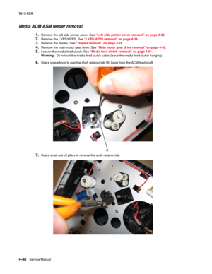 Page 1864-48  Service Manual 7013-XXX
Media ACM ASM feeder removal 
1.Remove the left side printer cover. See “Left side printer cover removal” on page 4-33.
2.Remove the LVPS/HVPS. See “LVPS/HVPS removal” on page 4-39.
3.Remove the duplex. See “Duplex removal” on page 4-16.
4.Remove the main motor gear drive. See “Main motor gear drive removal” on page 4-42.
5.Loosen the media feed clutch. See “Media feed clutch removal” on page 4-51.
Warning:  Do not cut the media feed clutch cable (leave the media feed clutch...