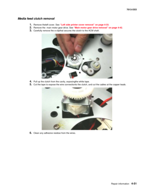 Page 189Repair information 4-51
7013-XXX
Media feed clutch removal
1.Remove theleft cover. See “Left side printer cover removal” on page 4-33.
2.Remove the  main motor gear drive. See “Main motor gear drive removal” on page 4-42.
3.Carefully remove the e-clipthat secures the clutch to the ACM shaft.
4.Pull up the clutch from the cavity, exposingthe white tape.
5.Cut the tape to expose the wire connectionto the clutch, and cut the cables at the copper leads.
6.Clean any adhesive residue from the wires. 