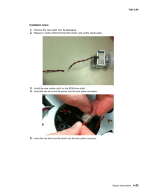 Page 191Repair information 4-53
7013-XXX
 
Installation notes:  
1.Remove the new clutch from its packaging.
2.Measure 4 inches (100 mm) from the clutch, and cut the clutch cable. 
3.Install the new media clutch on the ACM drive shaft.
4.Insert the red wire from the printer into the wire splice connector.
5.Insert the red wire from the clutch into the wire splice connector. 