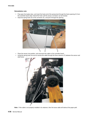 Page 1944-56  Service Manual 7013-XXX
Reinstallation note: 
•Prop open the duplex door, and insert the hook end of the spring hook through the frame opening (C) from 
the controller board side. Extend the hook until the sensor connector can be hooked.
•Hook the spring hook (D) to the connector (E), and pull it through the opening.
•Place the sensor into position, and reconnect the cable on the controller board.
•Using the spring hook, be sure to reroute the cable through the three retainers (F) between the...