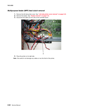 Page 2004-62  Service Manual 7013-XXX
Multipurpose feeder (MPF) feed clutch removal 
1.Remove the left side printer cover. See “Left side printer cover removal” on page 4-33.
2.Remove the duplex. See “Duplex removal” on page 4-16.
3.Disconnect the cable (A) from J29 on the controller board.
4.Place the printer on its right side.
Note:  Be careful to not damage any cables or mar the finish of the printer. 