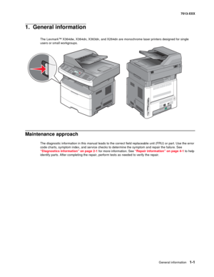 Page 21General information 1-1
7013-XXX
1.  General information
The Lexmark™ X364dw, X364dn, X363dn, and X264dn are monochrome laser printers designed for single 
users or small workgroups.
Maintenance approach 
The diagnostic information in this manual leads to the correct field replaceable unit (FRU) or part. Use the error 
code charts, symptom index, and service checks to determine the symptom and repair the failure. See 
“Diagnostics information” on page 2-1 for more information. See “Repair information” on...