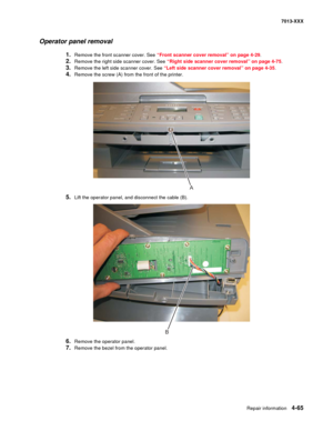 Page 203Repair information 4-65
7013-XXX
Operator panel removal
1.Remove the front scanner cover. See “Front scanner cover removal” on page 4-29.
2.Remove the right side scanner cover. See “Right side scanner cover removal” on page 4-75.
3.Remove the left side scanner cover. See “Left side scanner cover removal” on page 4-35.
4.Remove the screw (A) from the front of the printer.
5.Lift the operator panel, and disconnect the cable (B).
6.Remove the operator panel.
7.Remove the bezel from the operator panel.
A
B 