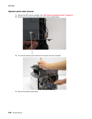 Page 2044-66  Service Manual 7013-XXX
Operator panel cable removal
1.Remove the ADF scanner assembly. See “ADF scanner assembly removal” on page 4-9.
2.Disconnect the operator panel cable from J14 on the controller board.
3.Un-route the operator panel cable from the scanner tub frame assembly.
4.Remove the operator panel cable. 