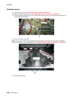 Page 2064-68  Service Manual 7013-XXX
Printhead removal
1.Remove the top cover. See “Top printer cover removal” on page 4-78.
2.Remove the right side printer cover. See “Right side printer cover removal” on page 4-73.
3.Disconnect the two cables (A) from J12 and J8 on the controller board, and unroute them back through the 
frame toward the printhead.
4.Remove the three screws (B).
Note:  Use a pencil to mark the screw locations of the printhead on the metal frame. Align the new printhead 
relative to the...