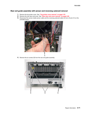 Page 209Repair information 4-71
7013-XXX
Rear exit guide assembly with sensor and reversing solenoid removal
1.Remove the top printer cover. See “Top printer cover removal” on page 4-78.
2.Remove the rear door and cover. See “Rear door and cover removal” on page 4-69.
3.Disconnect the narrow media sensor cable and the reversing solenoid cable (A) from J9 and J10 on the 
controller board.
4.Remove the six screws (B) from the rear exit guide assembly.
BBB 