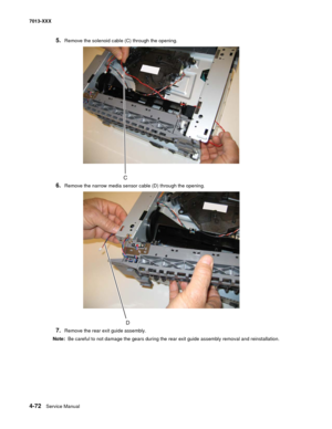 Page 2104-72  Service Manual 7013-XXX
5.Remove the solenoid cable (C) through the opening.
6.Remove the narrow media sensor cable (D) through the opening.
7.Remove the rear exit guide assembly.
Note:  Be careful to not damage the gears during the rear exit guide assembly removal and reinstallation. 