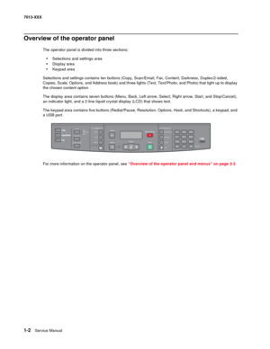 Page 221-2  Service Manual 7013-XXX
Overview of the operator panel
The operator panel is divided into three sections:
•Selections and settings area
•Display area
•Keypad area
Selections and settings contains ten buttons (Copy, Scan/Email, Fax, Content, Darkness, Duplex/2-sided, 
Copies, Scale, Options, and Address book) and three lights (Text, Text/Photo, and Photo) that light up to display 
the chosen content option.
The display area contains seven buttons (Menu, Back, Left arrow, Select, Right arrow, Start,...