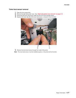 Page 215Repair information 4-77
7013-XXX
Toner level sensor removal
1.Open the front access door.
2.Remove the right side printer cover. See “Right side printer cover removal” on page 4-73.
3.Disconnect the toner level sensor cable (A) from J5 on the controller board.
4.Squeeze the lower tabs (B) of the toner level sensor, and push it from its holder.
5.Remove the toner level sensor through the inside of the printer.
Note:  The toner level sensor must be installed properly, or the printer will not function.
BA 