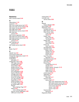 Page 243  Index  I-1
7013-XXX
Index
Numerics
840.xx service check 2-44
A
abbreviations 1-12
acronyms 1-12
ADF cover closed sensor test 3-19
ADF cover open service check 2-48
ADF duplex service check 2-51
ADF edge erase 3-29
ADF feed errors service check 2-50
ADF input tray
removal 
4-8
ADF manual registration 3-30
ADF paper jam service check 2-49
ADF paper present sensor test 3-18
ADF separator pad
removal 
4-11
ADF separator roll
removal 
4-12
ADF streak service check 2-48
B
Button Test 3-7
C
CACHE Test 3-8
CCD...