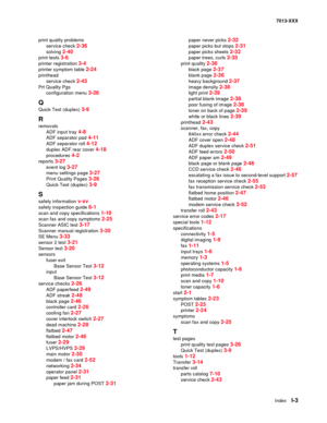 Page 245  Index  I-3
7013-XXX
print quality problems
service check 
2-36
solving 2-40
print tests 3-6
printer registration 3-4
printer symptom table 2-24
printhead
service check 
2-43
Prt Quality Pgs
configuration menu 
3-26
Q
Quick Test (duplex) 3-9
R
removals
ADF input tray 
4-8
ADF separator pad 4-11
ADF separator roll 4-12
duplex ADF rear cover 4-18
procedures 4-2
reports 3-27
event log 3-27
menu settings page 3-27
Print Quality Pages 3-26
Quick Test (duplex) 3-9
S
safety information v-xv
safety inspection...