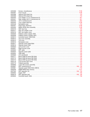 Page 249   Part number index   I-7
7013-XXX
40X5396  Screws, miscellaneous
  - - - - - - - - - - - - - - - - - - - - - - - - - - - - - - - - - - - - - - - - - - - - - - - - - - - - - - - - -  7-10
40X5397  Front mounts
  - - - - - - - - - - - - - - - - - - - - - - - - - - - - - - - - - - - - - - - - - - - - - - - - - - - - - - - - - - - - - - - - 7-10
40X5398    Optional 250-sheet tray
  - - - - - - - - - - - - - - - - - - - - - - - - - - - - - - - - - - - - - - - - - - - - - - - - - - - - - - - - - -  7-3...