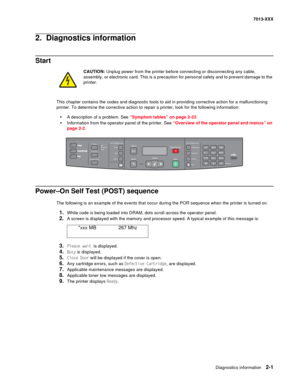 Page 35Diagnostics information 2-1
7013-XXX
2.  Diagnostics information
Start
CAUTION: Unplug power from the printer before connecting or disconnecting any cable, 
assembly, or electronic card. This is a precaution for personal safety and to prevent damage to the 
printer. 
This chapter contains the codes and diagnostic tools to aid in providing corrective action for a malfunctioning 
printer. To determine the corrective action to repair a printer, look for the following information:
•A description of a...