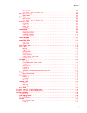 Page 5 v
7013-XXX
Input sources . . . . . . . . . . . . . . . . . . . . . . . . . . . . . . . . . . . . . . . . . . . . . . . . . . . . . . . . . . . . . . . .  3-5
Print Quality Pages (Prt Quality Pgs)   . . . . . . . . . . . . . . . . . . . . . . . . . . . . . . . . . . . . . . . . . . . . . 3-5
Miscellaneous Tests  . . . . . . . . . . . . . . . . . . . . . . . . . . . . . . . . . . . . . . . . . . . . . . . . . . . . . . . . . . . . . 3-6
Motor Detect  . . . . . . . . . . . . . . . . . . . . . . . . . . . ....