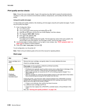 Page 702-36  Service Manual 7013-XXX
Print quality service checks
Note:  Ensure the cover closes tightly. A gap in the opening may allow light to expose the photoconductor, 
resulting in a ‘dirty’ print. Extreme environmental conditions, temperatures, and humidity will affect the print 
quality.
Using print quality test pages 
To help isolate print quality problems, like streaking, print test pages using the print quality test pages. To print 
the print quality test pages:
1.Enter Configuration Menu.
a.Turn off...