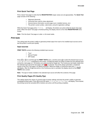 Page 97Diagnostic aids 3-5
7013-XXX
Print Quick Test Page
Print a Quick Test page to verify that the REGISTRATION margin values are set appropriately. The Quick Test 
page consists of the following:
•Alignment diamonds
•Horizontal lines used for skew adjustment
•General device information (current page count, installed memory, etc.)
•The printer’s serial number, code levels, and print registration settings
While the Quick Test page prints, Printing... will display. No buttons are active while the Quick Test...