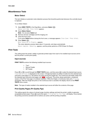 Page 983-6  Service Manual 7013-XXX
Miscellaneous Tests
Motor Detect
This test initiates an automatic motor detection process that should be performed whenever the controller board 
is replaced.
To run Motor Detect:
1.Select MISC TESTS in the Diag Menu, and press Select ().
Remove Cartridge. Press Select appears.
2.Select Motor Detect. 
Note:  Do not press Select yet.
3.Remove all toner cartridges and the imaging unit.
4.Close the front cover. 
If you press Select before closing the front cover, a message...