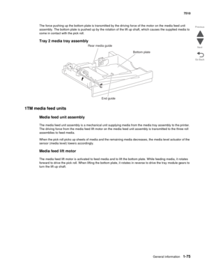 Page 107General information1-75
7510
Go Back Previous
Next
The force pushing up the bottom plate is transmitted by the driving force of the motor on the media feed unit 
assembly. The bottom plate is pushed up by the rotation of the lift up shaft, which causes the supplied media to 
come in contact with the pick roll.
Tray 2 media tray assembly  
1TM media feed units
Media feed unit assembly
The media feed unit assembly is a mechanical unit supplying media from the media tray assembly to the printer. 
The...