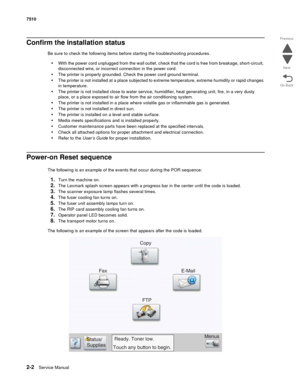 Page 1182-2Service Manual 7510
Go Back Previous
Next
Confirm the installation status
Be sure to check the following items before starting the troubleshooting procedures.
•With the power cord unplugged from the wall outlet, check that the cord is free from breakage, short-circuit, 
disconnected wire, or incorrect connection in the power cord.
•The printer is properly grounded. Check the power cord ground terminal.
•The printer is not installed at a place subjected to extreme temperature, extreme humidity or rapid...