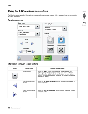 Page 1242-8Service Manual 7510
Go Back Previous
Next
Using the LCD touch-screen buttons
The following section provides information on navigating through several screens. Only a few are chosen to demonstrate 
the use of the buttons.
Sample screen one
Information on touch-screen buttons
Button Button name Function or description
Touch button Touch the select button to have another screen appear with 
additional items. On the first screen, the user default setting is 
shown. Once the select button is touched, and...