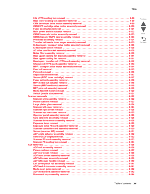 Page 15Table of contentsxv
7510
Go Back Previous
Next
24V LVPS cooling fan removal  . . . . . . . . . . . . . . . . . . . . . . . . . . . . . . . . . . . . . . . . . . . . . . . . . . . .  4-98
Rear lower cooling fan assembly removal   . . . . . . . . . . . . . . . . . . . . . . . . . . . . . . . . . . . . . . . . . .  4-99
CMY developer drive motor assembly removal   . . . . . . . . . . . . . . . . . . . . . . . . . . . . . . . . . . . . . .  4-99
CMYK PC cartridge drive motor assembly removal  . . . . . . . ....