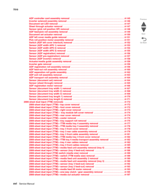 Page 16xviService Manual 7510
Go Back Previous
Next
ADF controller card assembly removal   . . . . . . . . . . . . . . . . . . . . . . . . . . . . . . . . . . . . . . . . . . . . 4-145
Inverter solenoid assembly removal  . . . . . . . . . . . . . . . . . . . . . . . . . . . . . . . . . . . . . . . . . . . . . . . 4-146
Document set LED removal  . . . . . . . . . . . . . . . . . . . . . . . . . . . . . . . . . . . . . . . . . . . . . . . . . . . . . . 4-147
Sheet through actuator removal  . . . . . . . . . . . ....