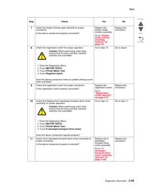 Page 161Diagnostic information2-45
7510
Go Back Previous
Next
7Check the duplex diverter gate solenoid for proper 
connection.
Is the above component properly connected?Replace the 
duplex media 
inverter assembly. 
Go to “Duplex 
media inverter 
assembly 
removal” on 
page 4-9.Replace the 
connection.
8Check the registration clutch for proper operation.
Caution: When performing motor tests, 
ensure that all cover and door interlock 
switches are overridden.
1. Enter the Diagnostics Menu.
2. Touch MOTOR TESTS....