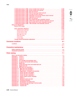 Page 18xviiiService Manual 7510
Go Back Previous
Next
1X 500-sheet drawer (1TM)—sensor (media level) removal  . . . . . . . . . . . . . . . . . . . . . . . . . . . . 4-249
1X 500-sheet drawer (1TM)—sensor (media out) removal   . . . . . . . . . . . . . . . . . . . . . . . . . . . . . 4-250
1X 500-sheet drawer (1TM)—feed roll removal   . . . . . . . . . . . . . . . . . . . . . . . . . . . . . . . . . . . . . . 4-251
1X 500-sheet drawer (1TM)—feed roll one-way clutch removal  . . . . . . . . . . . . . . . . . . ....