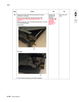 Page 2702-154Service Manual 7510
Go Back Previous
Next
10Check the transfer belt cleaning assembly for proper 
installation or damage. 
Remove the transfer belt cleaning assembly. See 
“Transfer belt cleaning assembly removal” on 
page 4-17.
Check for damage. The most likely damage (B,C) Is shown 
in the following images. 
Undamaged: 
Damaged:
Is the transfer belt cleaning assembly damaged?Replace the 
transfer belt 
cleaning 
assembly. See 
“Transfer belt 
cleaning 
assembly 
removal” on 
page 4-17.Go to the...