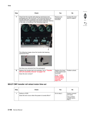 Page 2822-166Service Manual 7510
Go Back Previous
Next
904.07 CMY transfer roll retract motor time out
7Check that the transfer belt steering mechanism lock 
packaging was fully removed. If not removed before the 
transfer belt lever is lowered, the transfer belt steering 
mechanism lock might break and remain inside the machine 
in the area, as showing in the following image (A).
The following images show the transfer belt steering 
mechanism lock.
Are there any remnants from the packaging?Remove any 
packaging...