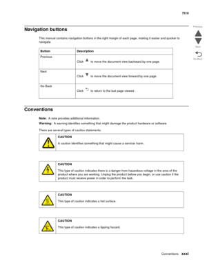 Page 31Conventionsxxxi
7510
Go Back Previous
Next
Navigation buttons
This manual contains navigation buttons in the right margin of each page, making it easier and quicker to 
navigate. 
Conventions
Note:  A note provides additional information.
Warning:  A warning identifies something that might damage the product hardware or software.
There are several types of caution statements:Button Description
Previous
Click   to move the document view backward by one page.
Next
Click   to move the document view forward...