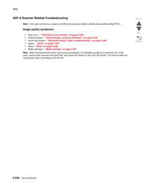 Page 3742-258Service Manual 7510
Go Back Previous
Next
ADF & Scanner Related Troubleshooting
Note:  First, get a printout as a base, and follow the symptom table to identify the possible failing FRU’s. 
Image quality symptoms: 
•
Dark print — “Faint print (Low contrast)” on page 2-229.
•Vertical stripes— “Vertical stripes (process direction)” on page 2-238.
•Horizontal stripes— “Horizontal stripes (side to side direction)” on page 2-240.
•Spots— “Spots” on page 2-244.
•Skew—“Skew” on page 2-249.
•Media damage—...