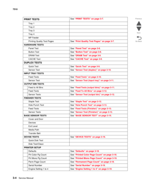 Page 3843-4Service Manual 7510
Go Back Previous
Next
PRINT TESTSSee “PRINT TESTS” on page 3-7.
Tray 1
Tray 2
Tray 3
Tray 4
MP Feeder
Printing Quality Test Pages
See “Print Quality Test Pages” on page 3-7.
HARDWARE TESTS
Panel Test
See “Panel Test” on page 3-8.
Button TestSee “Button Test” on page 3-8.
DRAM TestSee “DRAM Test” on page 3-9.
CACHE TestSee “CACHE Test” on page 3-9.
DUPLEX TESTS
Quick Test See “Quick Test” on page 3-9.
Sensor Test See “Sensor Test (duplex)” on page 3-10.
INPUT TRAY TESTS
Feed Tests...