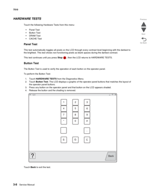 Page 3883-8Service Manual 7510
Go Back Previous
Next
HARDWARE TESTS
Touch the following Hardware Tests from this menu:
•Panel Test
•Button Test
•DRAM Test
•CACHE Test
Panel Test
This test automatically toggles all pixels on the LCD through every contrast level beginning with the darkest to 
the brightest. This test shows non-functioning pixels as blank spaces during the darkest contrast. 
This test continues until you press Stop  , then the LCD returns to HARDWARE TESTS.
Button Test
The Button Test is used to...