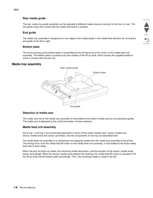 Page 401-8Service Manual 7510
Go Back Previous
Next
Rear media guide
The rear media tray guide assembly can be adjusted to different media sizes by moving it to the front or rear. The 
rear guide come into contact with the media and hold it in position.
End guide
The media tray assembly is designed so it can adapt to the media length in the media feed direction by moving the 
end guide to the left or right. 
Bottom plate
The force pushing up the bottom plate is transmitted by the driving force of the motor on...