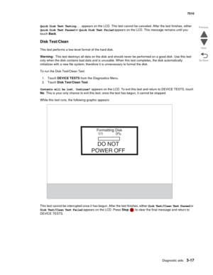 Page 397Diagnostic aids3-17
7510
Go Back Previous
Next
Quick Disk Test Testing... appears on the LCD. This test cannot be canceled. After the test finishes, either 
Quick Disk Test Passed or Quick Disk Test Failed appears on the LCD. This message remains until you 
touch Back.
Disk Test/Clean
This test performs a low-level format of the hard disk.
Warning:  This test destroys all data on the disk and should never be performed on a good disk. Use this test 
only when the disk contains bad data and is unusable....