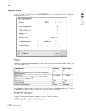 Page 3983-18Service Manual 7510
Go Back Previous
Next
PRINTER SETUP
To enter the PRINTER SETUP screen, touch PRINTER SETUP from the Diagnostics Menu. The following 
graphic appears on the LCD:
Defaults
The value of this setting determines whether the printer uses the US or Non-US factory default value for the 
printer settings listed below:
Touch Submit to change the value of this setting, then the LCD returns to the Diagnostics menu. To return to 
the PRINTER SETUP menu without changing the value of this...