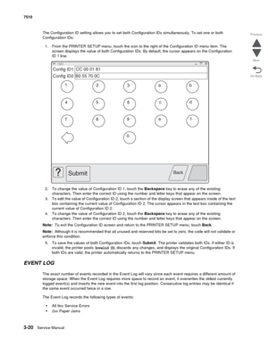 Page 4003-20Service Manual 7510
Go Back Previous
Next
The Configuration ID setting allows you to set both Configuration IDs simultaneously. To set one or both 
Configuration IDs:
1. From the PRINTER SETUP menu, touch the icon to the right of the Configuration ID menu item. The 
screen displays the value of both Configuration IDs. By default, the cursor appears on the Configuration 
ID 1 line.
2. To change the value of Configuration ID 1, touch the Backspace key to erase any of the existing 
characters. Then...