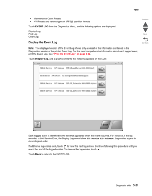 Page 401Diagnostic aids3-21
7510
Go Back Previous
Next
•Maintenance Count Resets
•NV Resets and various types of JFFS@ partition formats
Touch EVENT LOG from the Diagnostics Menu, and the following options are displayed:
Display Log 
Print Log 
Clear Log 
Display the Event Log
Note:  The displayed version of the Event Log shows only a subset of the information contained in the 
Diagnostics version of the printed Event Log. For the most comprehensive information about each logged event, 
print the Event Log. See...