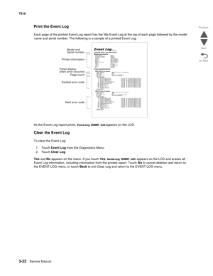 Page 4023-22Service Manual 7510
Go Back Previous
Next
Print the Event Log
Each page of the printed Event Log report has the title Event Log at the top of each page followed by the model 
name and serial number. The following is a sample of a printed Event Log:
As the Event Log report prints, Printing EVENT LOG appears on the LCD.
Clear the Event Log
To clear the Event Log:
1. Touch Event Log from the Diagnostics Menu.
2. Touch Clear Log.
Yes and No appears on the menu. If you touch Yes, Deleting EVENT LOG...