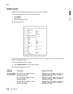 Page 4063-26Service Manual 7510
Go Back Previous
Next
ENGINE ADJUST
To begin PH Adjust (media tray registration), the test page must be printed.
To print the test page the printer must be in standard mode.
1. Select Menus.
2. Select Reports.
3. Select Network Setup Page
The following report prints.
Using a fine incremental ruler, measure from the black line border to the edge of the media. Ideally, the borders 
should be centered on the page.
To perform the ENGINE ADJUST settings:
1. Select ENGINE ADJUST from...