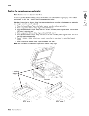 Page 4103-30Service Manual 7510
Go Back Previous
Next
Testing the manual scanner registration
Note:  Machine must be in Standard User Mode.
To properly position the Network Setup Page which will be used as the ADF test original page on the flatbed 
scanner and the ADF side 1 and ADF side 2, follow the graphic below:
Warning:  Ensure that the Network Setup Page is properly positioned according to the diagrams, or registration 
and margins cannot be properly adjusted.
1. Place the Network Setup Page on the flatbed...