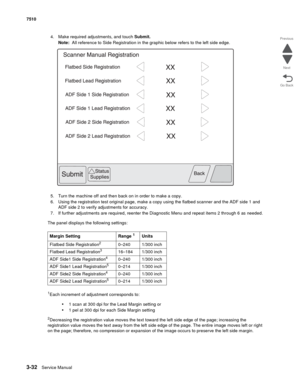 Page 4123-32Service Manual 7510
Go Back Previous
Next
4. Make required adjustments, and touch Submit. 
Note:  All reference to Side Registration in the graphic below refers to the left side edge.
5. Turn the machine off and then back on in order to make a copy.
6. Using the registration test original page, make a copy using the flatbed scanner and the ADF side 1 and 
ADF side 2 to verify adjustments for accuracy.
7. If further adjustments are required, reenter the Diagnostic Menu and repeat items 2 through 6 as...