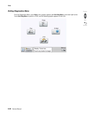 Page 4143-34Service Manual 7510
Go Back Previous
Next
Exiting Diagnostics Menu
From the Diagnostics Menu, touch Back until a graphic appears with Exit Diag Menu in the lower right corner. 
Touch Exit Diag Menu to perform a POR, and the following graphic appears on the LCD:
Copy
E-Mail
Fax
FTP
Menus
Ready. Toner low.
Touch any button to begin. Status/
Supplies 