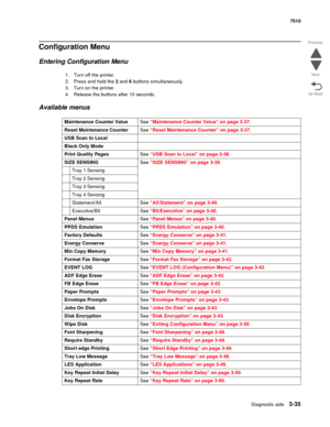Page 415Diagnostic aids3-35
7510
Go Back Previous
Next
Configuration Menu
Entering Configuration Menu
1. Turn off the printer.
2. Press and hold the 2 and 6 buttons simultaneously.
3. Turn on the printer.
4. Release the buttons after 10 seconds.
Available menus
Maintenance Counter ValueSee “Maintenance Counter Value” on page 3-37.
Reset Maintenance CounterSee “Reset Maintenance Counter” on page 3-37.
USB Scan to Local
Black Only Mode
Print Quality PagesSee “USB Scan to Local” on page 3-38.
SIZE SENSINGSee “SIZE...