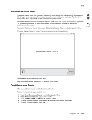 Page 417Diagnostic aids3-37
7510
Go Back Previous
Next
Maintenance Counter Value
This setting enables you to view the current maintenance count value of each maintenance kit. After selecting 
this item, you can choose a specific kit in order to view its current maintenance count value. To return to the 
Configuration Menu, press Back. All other control panel keys are ignored.
When a kit’s maintenance count value equals its kit size (150K for the ADF Kit), the device posts the appropriate 
“80 Scheduled...
