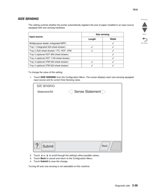 Page 419Diagnostic aids3-39
7510
Go Back Previous
Next
SIZE SENSING
This setting controls whether the printer automatically registers the size of paper installed in an input source 
equipped with size sensing hardware. 
To change the value of this setting:
1. Touch SIZE SENSING from the Configuration Menu. The screen displays each size sensing equipped 
input source and its current Size Sensing value.
2. Touch   or   to scroll through the settings other possible values. 
3. Touch Back to cancel and return to the...