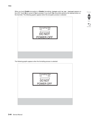 Page 4243-44Service Manual 7510
Go Back Previous
Next
When you touch Enable (encryption) or Disable (formatting), Contents will be lost. Continue? appears on 
the LCD. Touch No to cancel or Yes to proceed. If you touch Yes, the printer performs the selected action on 
the hard disk. The following graphic appears when the encryption process is selected:
The following graphic appears when the formatting process is selected:
Encrypting Disk
1/2 0%
DO NOT
POWER OFF
Formatting Disk
1/2
0%
DO NOT
POWER OFF 