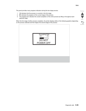 Page 425Diagnostic aids3-45
7510
Go Back Previous
Next
The panel provides many progress indicators during the two-stage process. 
1.1/2 indicates that the process is currently in the first stage. 
2.0% indicates the progress of the current stage of the process.
3. The progress bar indicates the overall completion of the entire process by filling in throughout each 
separate stage. 
When the first stage of either process completes, the printer displays either of the following graphics depending 
on the process...