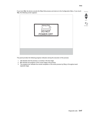 Page 427Diagnostic aids3-47
7510
Go Back Previous
Next
If you touch No, the device cancels the Wipe Disk process and returns to the Configuration Menu. If you touch 
Yes, the following screen appears: 
The panel provides the following progress indicators during the execution of this process:
1.1/2 indicates that the process is currently in the first stage. 
2.0% indicates the progress of the current stage of the process.
3. The progress bar indicates the overall completion of the entire process by filling in...
